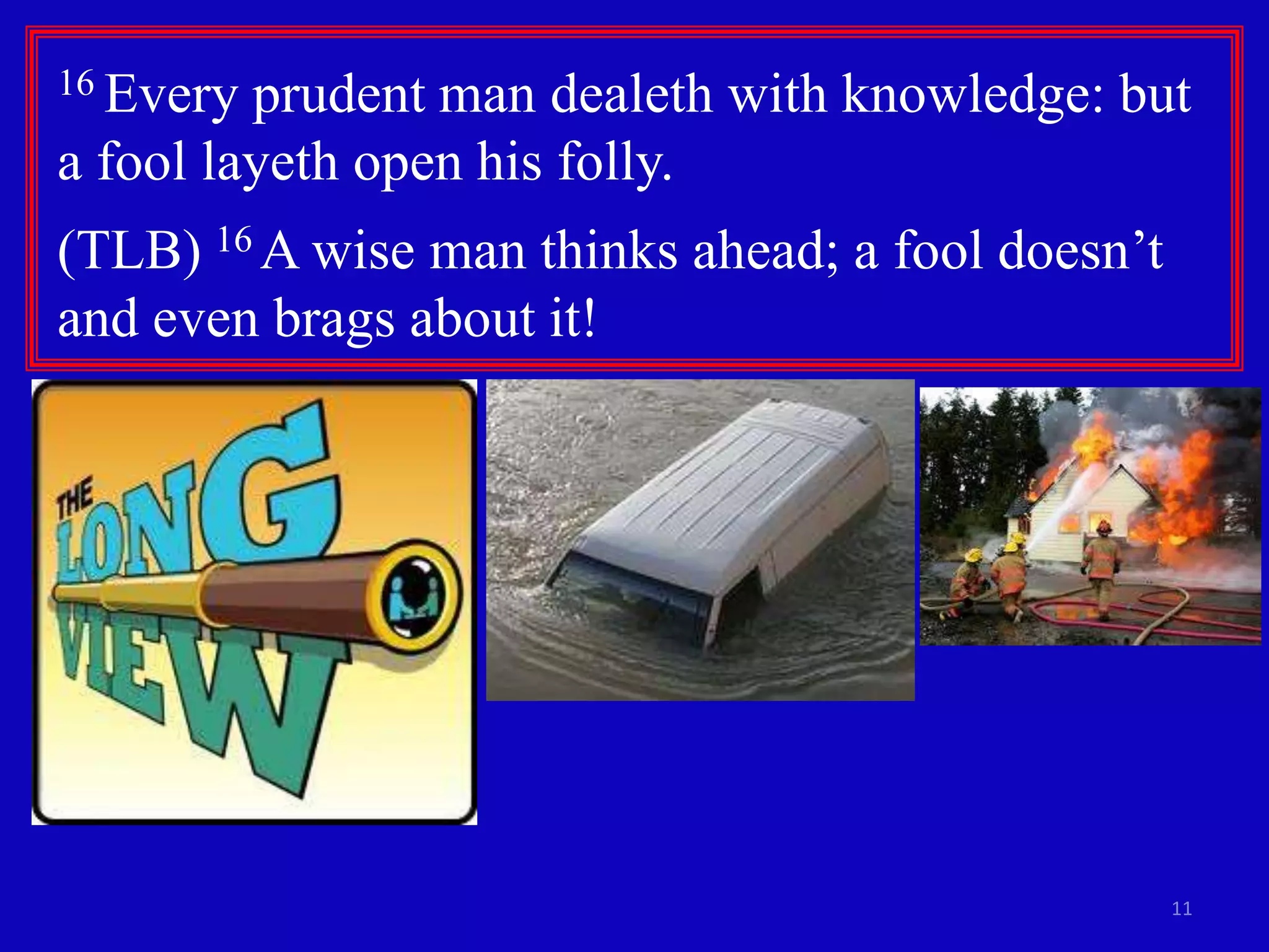 16 Every

prudent man dealeth with knowledge: but
a fool layeth open his folly.
(TLB) 16 A wise man thinks ahead; a fool doesn’t
and even brags about it!

11

 