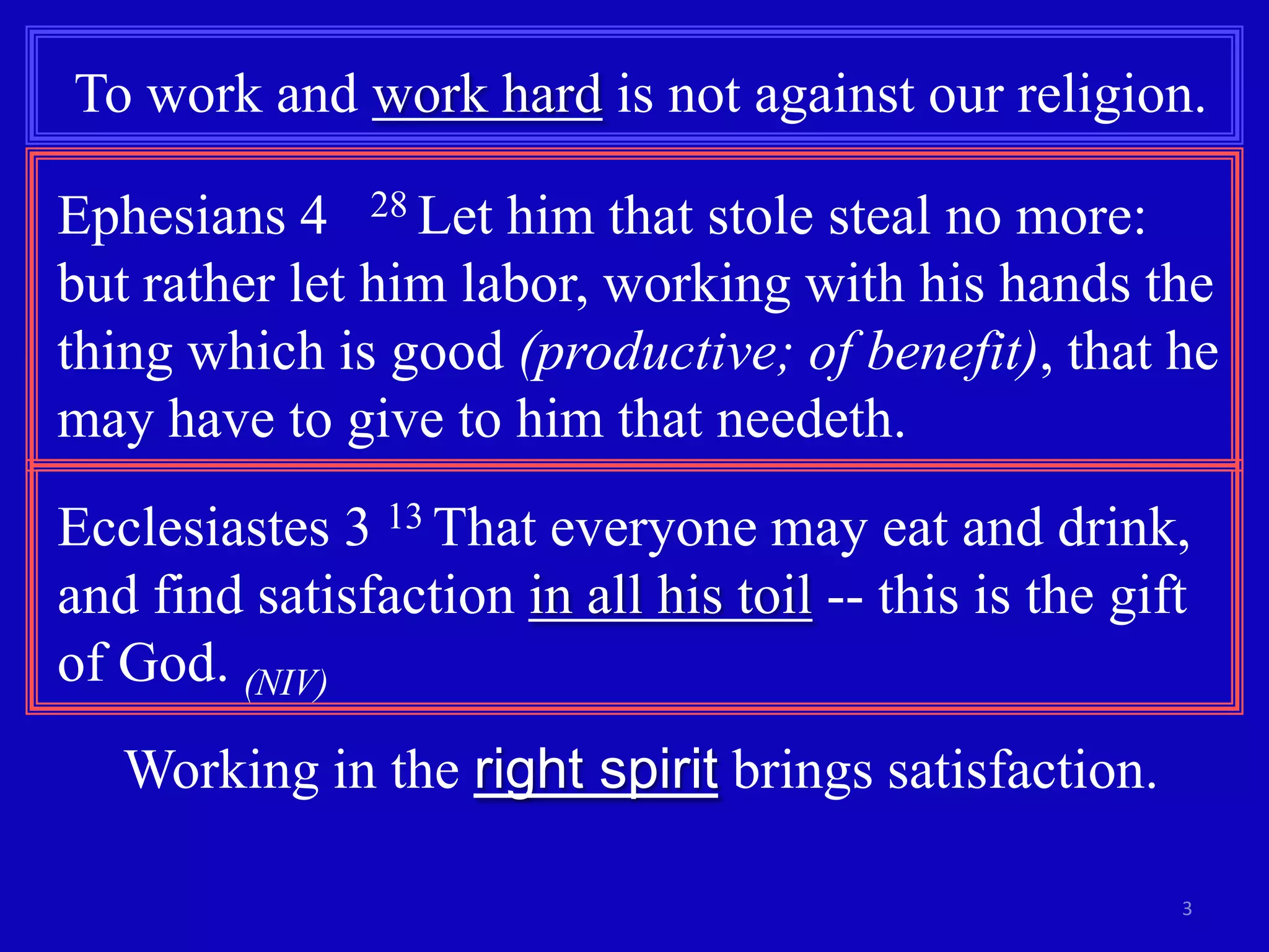 To work and work hard is not against our religion.
Ephesians 4 28 Let him that stole steal no more:
but rather let him labor, working with his hands the
thing which is good (productive; of benefit), that he
may have to give to him that needeth.
Ecclesiastes 3 13 That everyone may eat and drink,
and find satisfaction in all his toil -- this is the gift
of God. (NIV)

Working in the right spirit brings satisfaction.
3

 