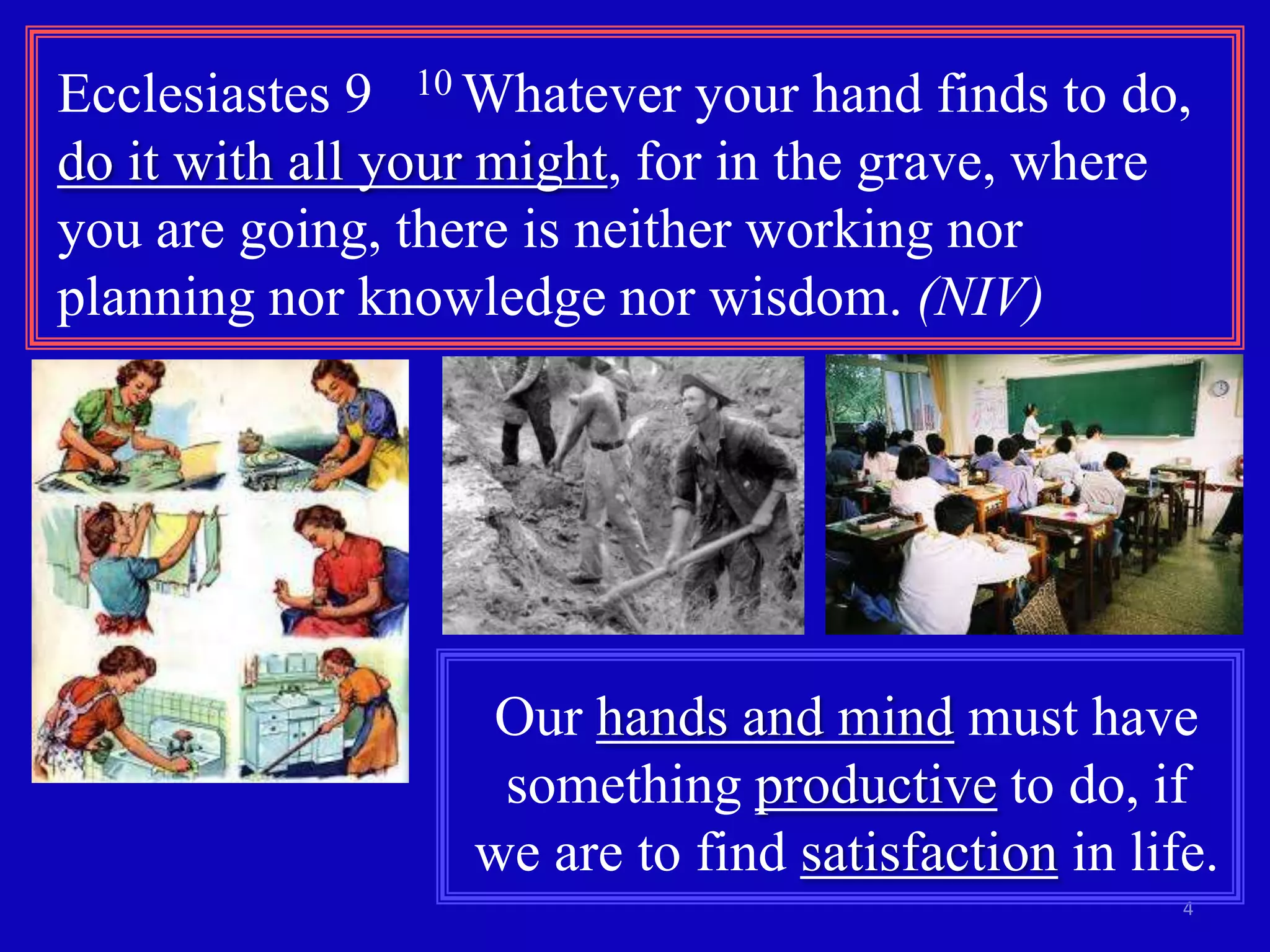Ecclesiastes 9 10 Whatever your hand finds to do,
do it with all your might, for in the grave, where
you are going, there is neither working nor
planning nor knowledge nor wisdom. (NIV)

Our hands and mind must have
something productive to do, if
we are to find satisfaction in life.
4

 