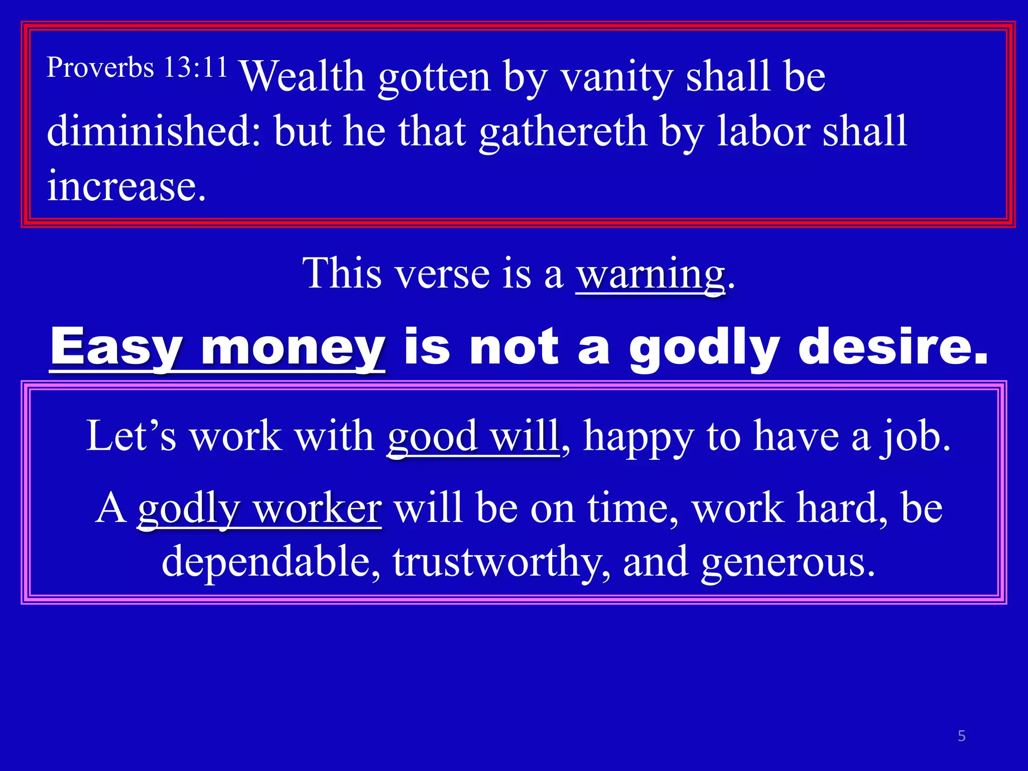 Proverbs 13:11 Wealth

gotten by vanity shall be
diminished: but he that gathereth by labor shall
increase.
This verse is a warning.

Easy money is not a godly desire.
Let’s work with good will, happy to have a job.
A godly worker will be on time, work hard, be
dependable, trustworthy, and generous.

5

 