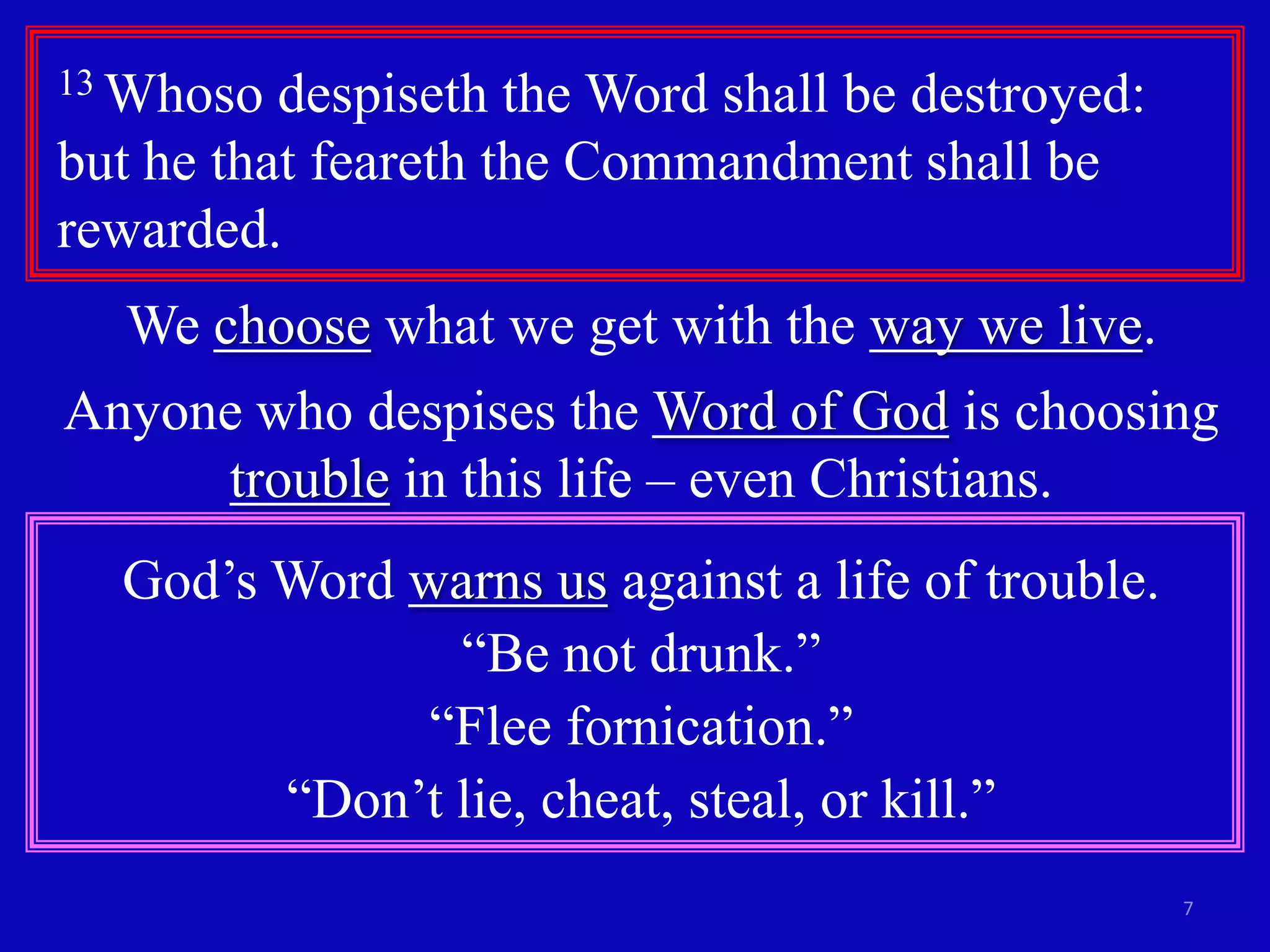 13 Whoso

despiseth the Word shall be destroyed:
but he that feareth the Commandment shall be
rewarded.
We choose what we get with the way we live.
Anyone who despises the Word of God is choosing
trouble in this life – even Christians.
God’s Word warns us against a life of trouble.
“Be not drunk.”
“Flee fornication.”
“Don’t lie, cheat, steal, or kill.”
7

 