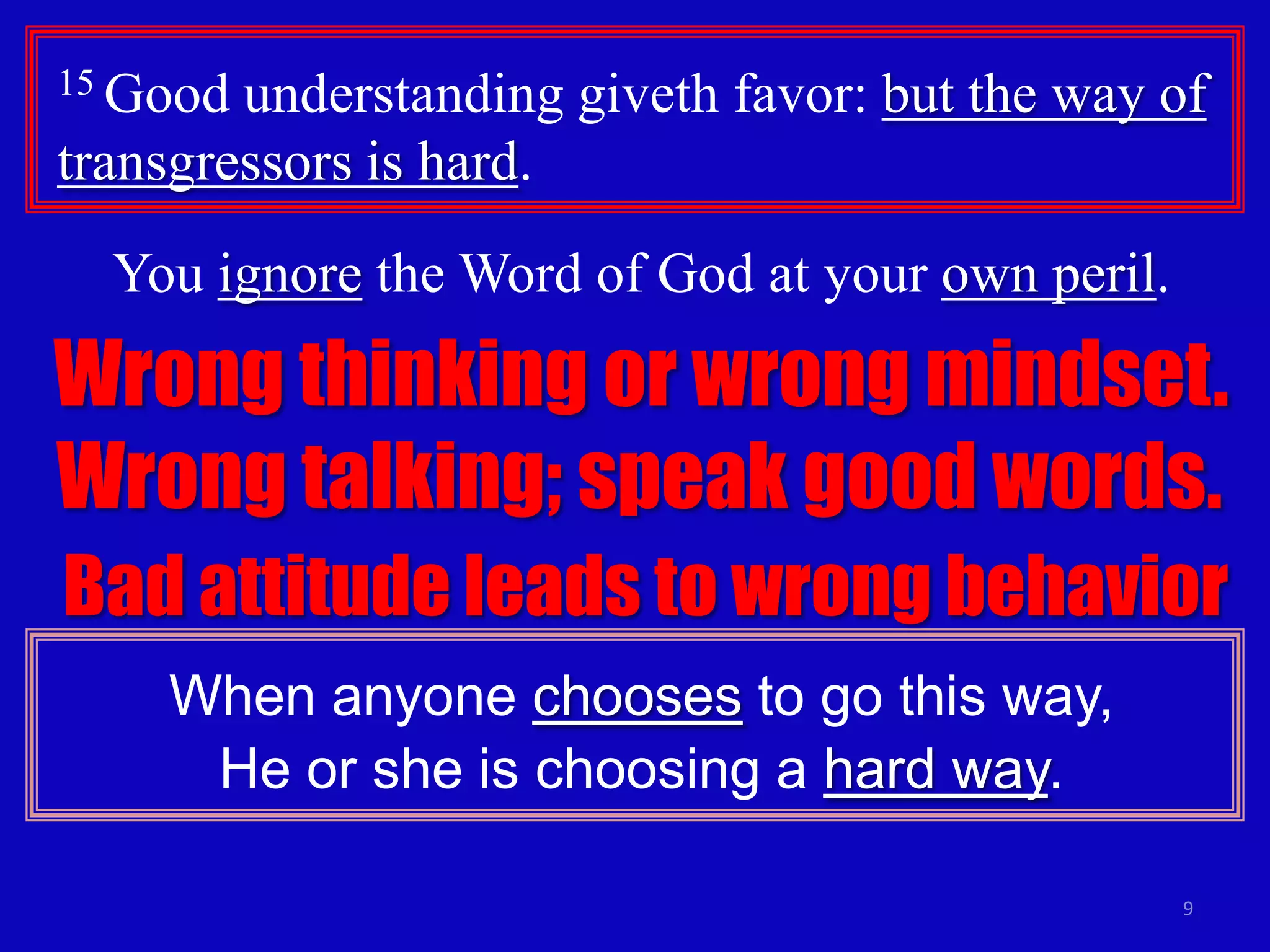 15 Good

understanding giveth favor: but the way of
transgressors is hard.
You ignore the Word of God at your own peril.

Wrong thinking or wrong mindset.
Wrong talking; speak good words.
Bad attitude leads to wrong behavior
When anyone chooses to go this way,
He or she is choosing a hard way.
9

 