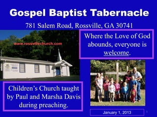 Gospel Baptist Tabernacle
781 Salem Road, Rossville, GA 30741
Where the Love of God
www.rossvillechurch.com
abounds, everyone is
welcome.

Children’s Church taught
by Paul and Marsha Davis
during preaching.
January 1, 2013

1

 