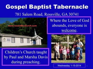 Gospel Baptist Tabernacle
781 Salem Road, Rossville, GA 30741
Where the Love of God
www.rossvillechurch.com
abounds, everyone is
welcome.

Children’s Church taught
by Paul and Marsha Davis
during preaching.
Wednesday 1-15-2014

1

 