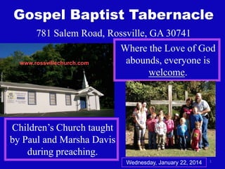 Gospel Baptist Tabernacle
781 Salem Road, Rossville, GA 30741
Where the Love of God
abounds, everyone is
www.rossvillechurch.com
welcome.

Children’s Church taught
by Paul and Marsha Davis
during preaching.
Wednesday, January 22, 2014

1

 