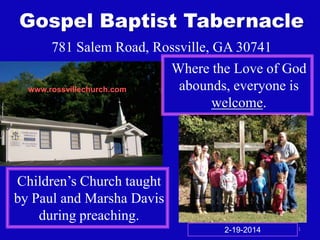 Gospel Baptist Tabernacle
781 Salem Road, Rossville, GA 30741
Where the Love of God
abounds, everyone is
www.rossvillechurch.com
welcome.

Children’s Church taught
by Paul and Marsha Davis
during preaching.
2-19-2014

1

 