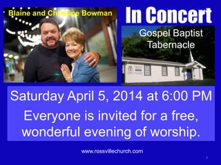 Blaine and Christine Bowman

In Concert
Gospel Baptist
Tabernacle

Saturday April 5, 2014 at 6:00 PM
Everyone is invited for a free,
wonderful evening of worship.
www.rossvillechurch.com
2

 