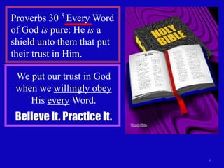 Proverbs 30 5 Every Word
of God is pure: He is a
shield unto them that put
their trust in Him.
We put our trust in God
when we willingly obey
His every Word.

Believe It. Practice It.

4

 