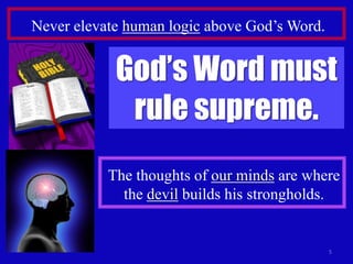Never elevate human logic above God’s Word.

God’s Word must
rule supreme.
The thoughts of our minds are where
the devil builds his strongholds.

5

 