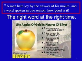 23 A man

hath joy by the answer of his mouth: and
a word spoken in due season, how good is it!

The right word at the right time.

7

 