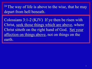 24 The

way of life is above to the wise, that he may
depart from hell beneath.
Colossians 3:1-2 (KJV) If ye then be risen with
Christ, seek those things which are above, where
Christ sitteth on the right hand of God. Set your
affection on things above, not on things on the
earth.

8

 
