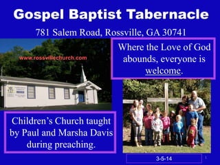 Gospel Baptist Tabernacle
781 Salem Road, Rossville, GA 30741
Where the Love of God
www.rossvillechurch.com
abounds, everyone is
welcome.

Children’s Church taught
by Paul and Marsha Davis
during preaching.
3-5-14

1

 