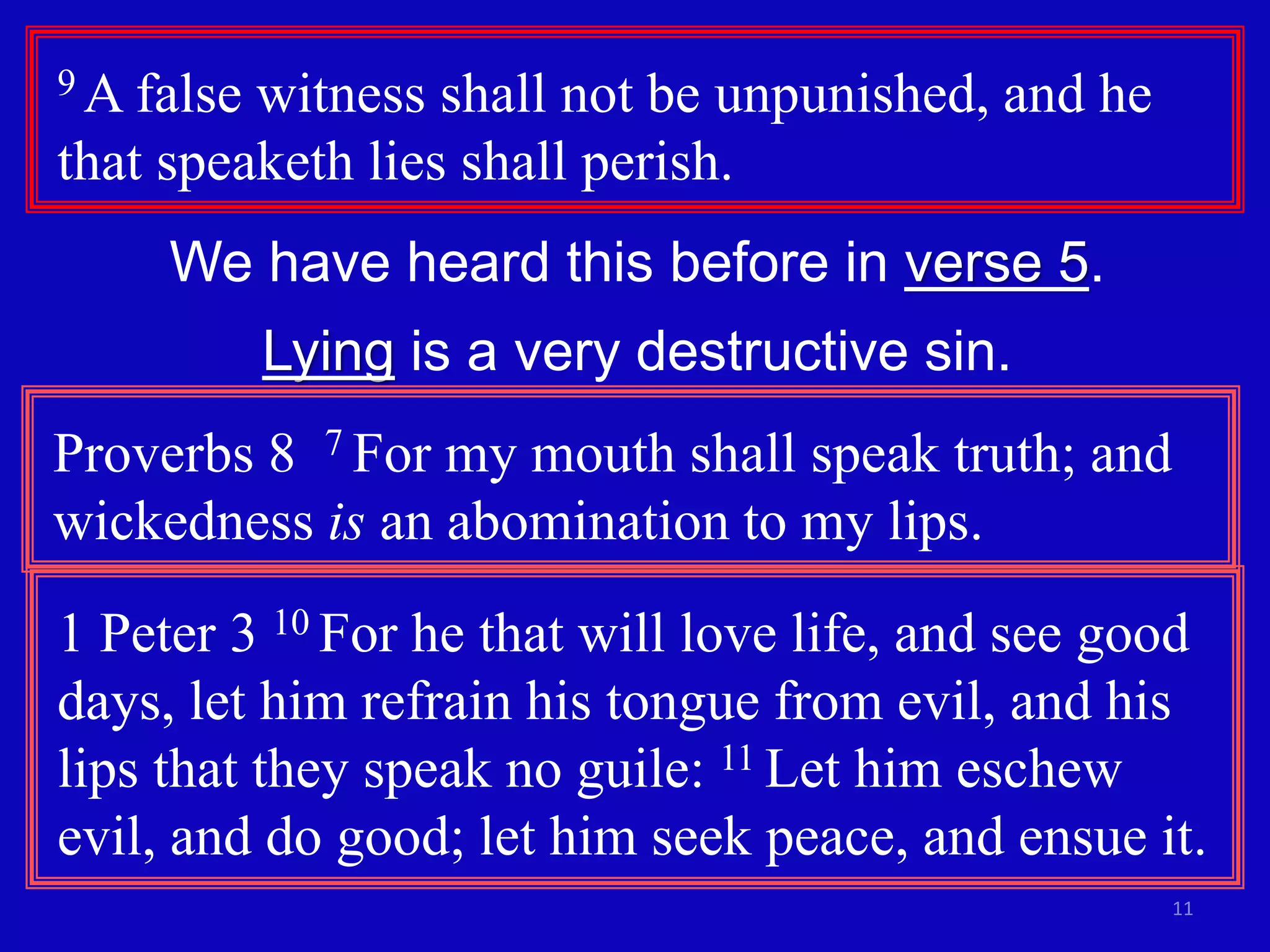 11
9 A false witness shall not be unpunished, and he
that speaketh lies shall perish.
We have heard this before in verse 5.
Lying is a very destructive sin.
Proverbs 8 7 For my mouth shall speak truth; and
wickedness is an abomination to my lips.
1 Peter 3 10 For he that will love life, and see good
days, let him refrain his tongue from evil, and his
lips that they speak no guile: 11 Let him eschew
evil, and do good; let him seek peace, and ensue it.
 