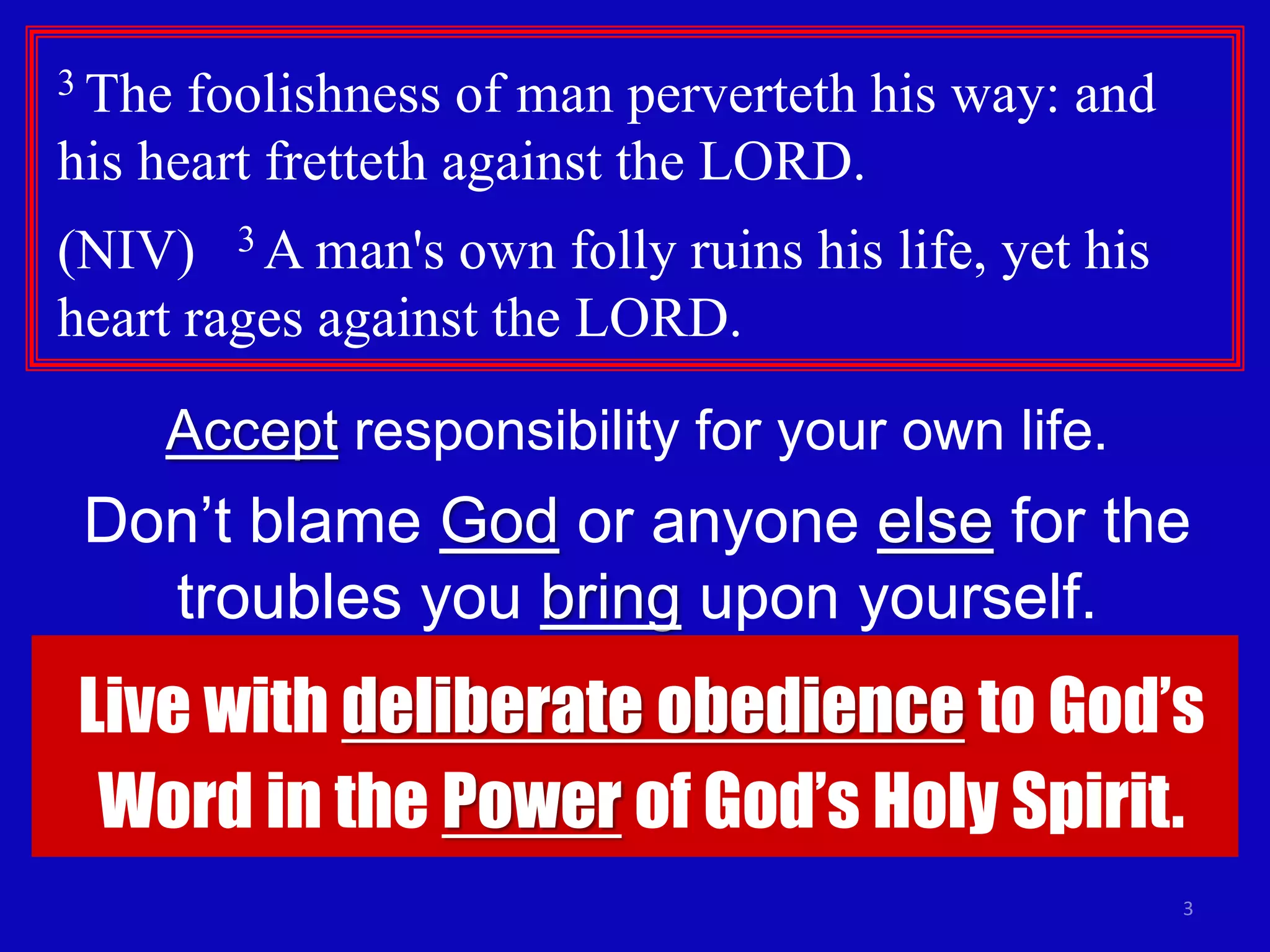 3
3 The foolishness of man perverteth his way: and
his heart fretteth against the LORD.
(NIV) 3 A man's own folly ruins his life, yet his
heart rages against the LORD.
Accept responsibility for your own life.
Don’t blame God or anyone else for the
troubles you bring upon yourself.
Live with deliberate obedience to God’s
Word in the Power of God’s Holy Spirit.
 