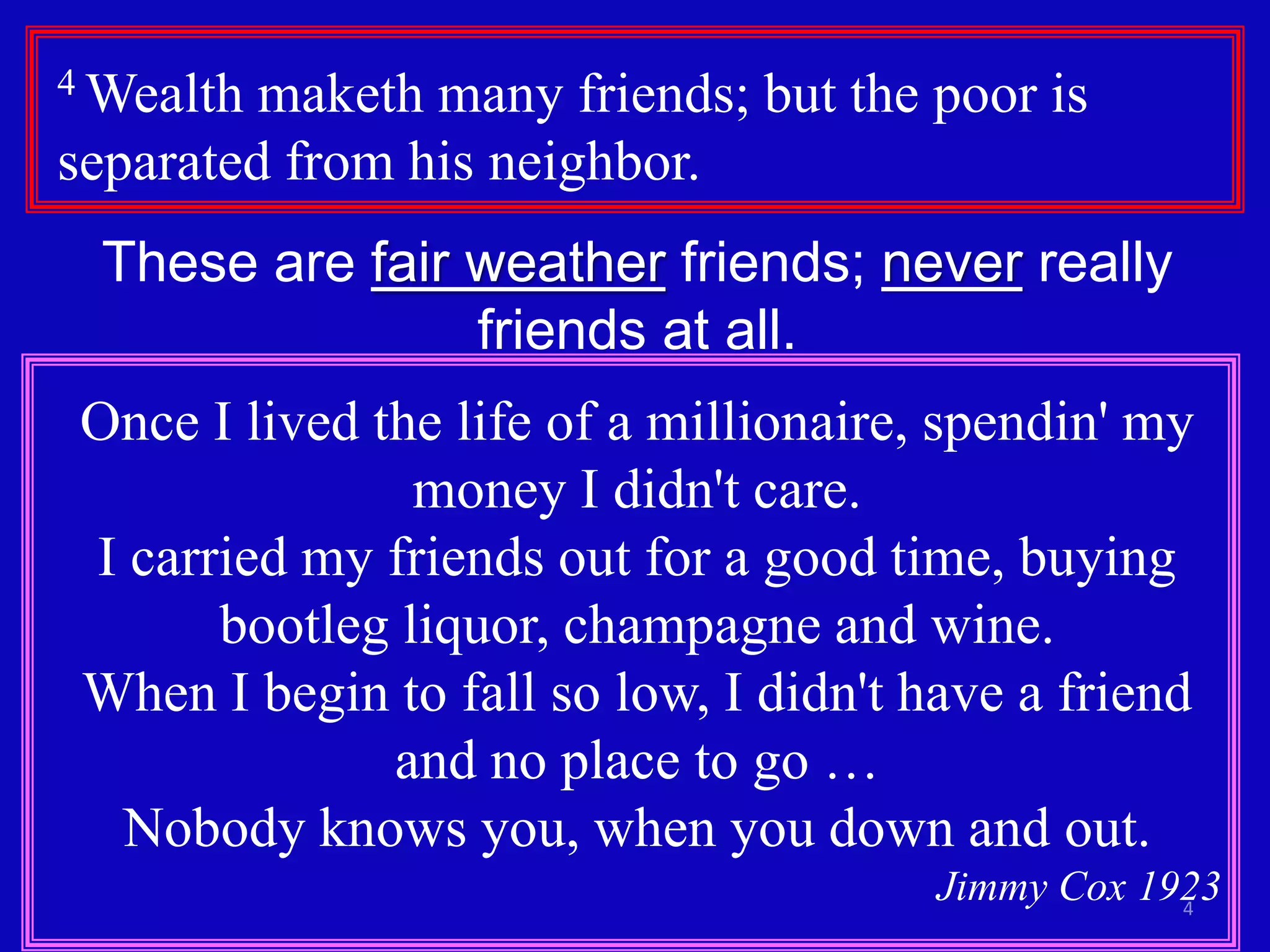 4
4 Wealth maketh many friends; but the poor is
separated from his neighbor.
These are fair weather friends; never really
friends at all.
Once I lived the life of a millionaire, spendin' my
money I didn't care.
I carried my friends out for a good time, buying
bootleg liquor, champagne and wine.
When I begin to fall so low, I didn't have a friend
and no place to go …
Nobody knows you, when you down and out.
Jimmy Cox 1923
 