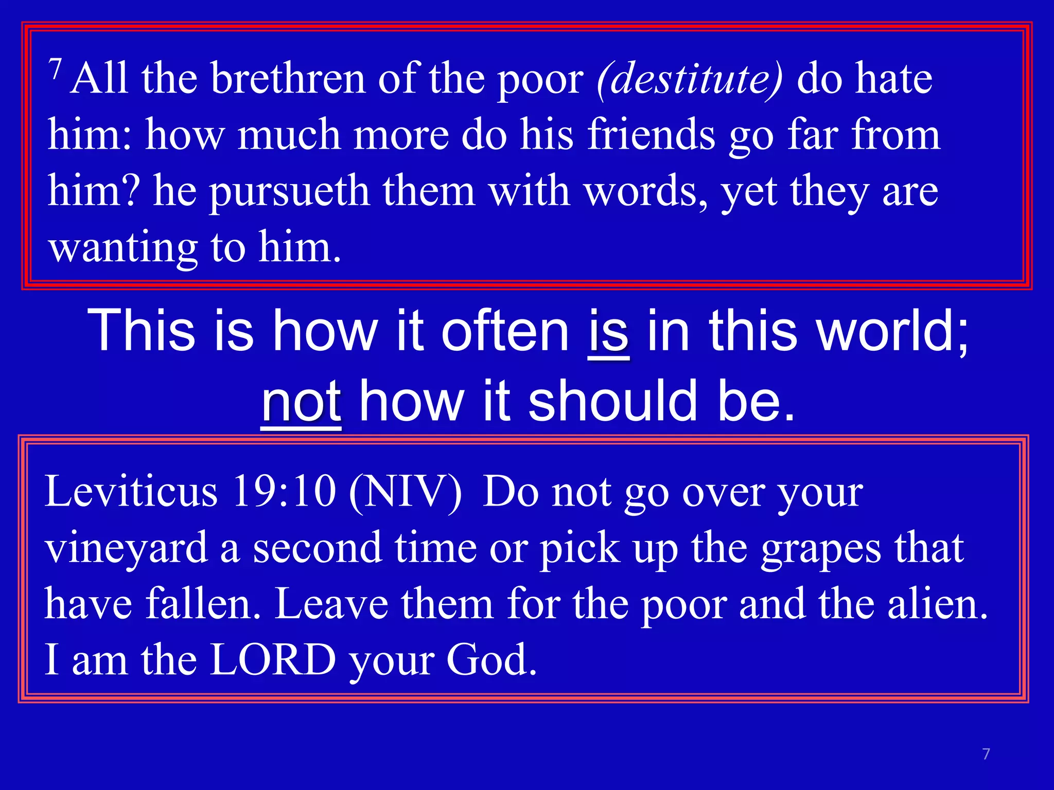 7
7 All the brethren of the poor (destitute) do hate
him: how much more do his friends go far from
him? he pursueth them with words, yet they are
wanting to him.
This is how it often is in this world;
not how it should be.
Leviticus 19:10 (NIV) Do not go over your
vineyard a second time or pick up the grapes that
have fallen. Leave them for the poor and the alien.
I am the LORD your God.
 