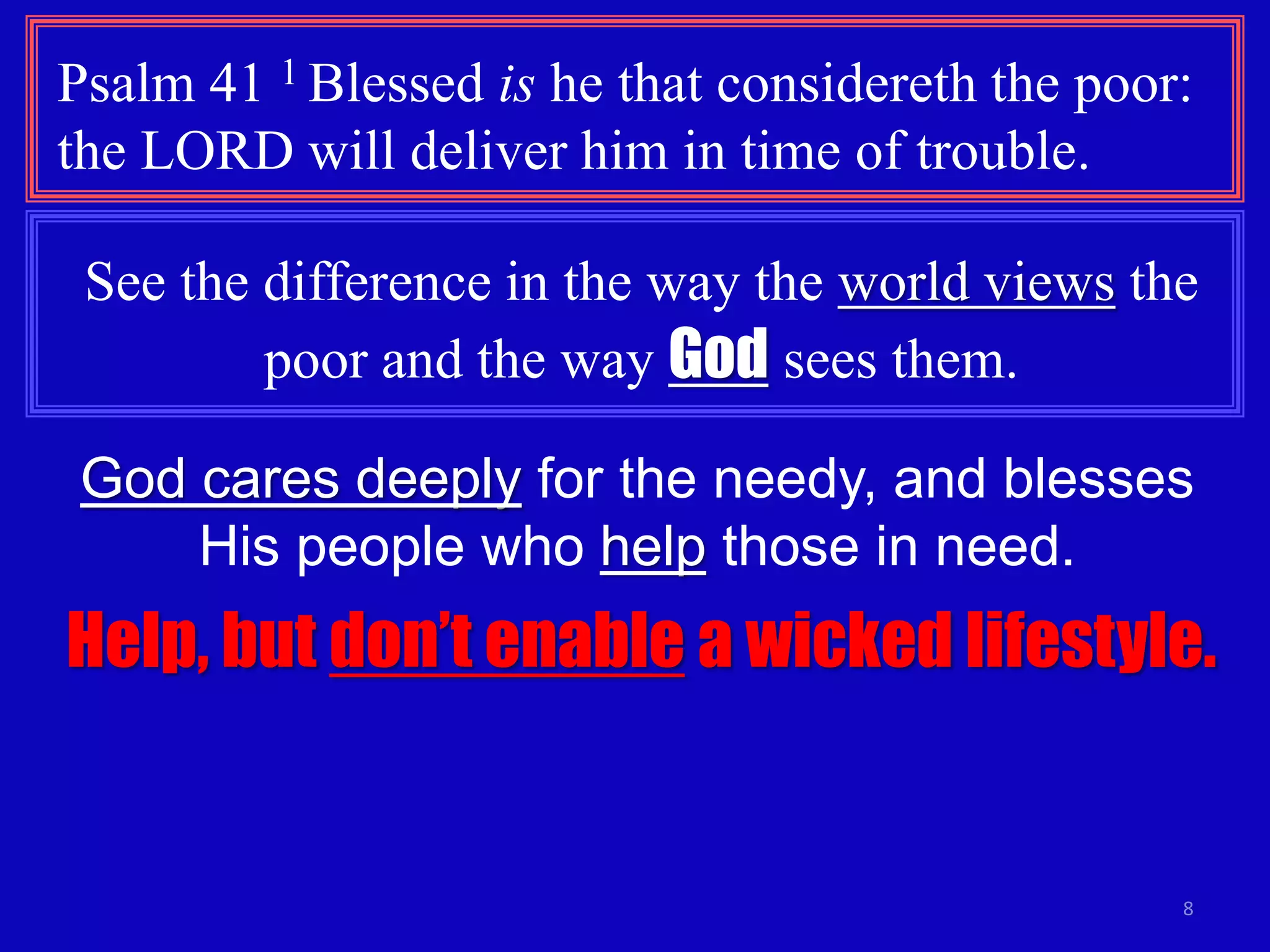 8
Psalm 41 1 Blessed is he that considereth the poor:
the LORD will deliver him in time of trouble.
See the difference in the way the world views the
poor and the way God sees them.
God cares deeply for the needy, and blesses
His people who help those in need.
Help, but don’t enable a wicked lifestyle.
 