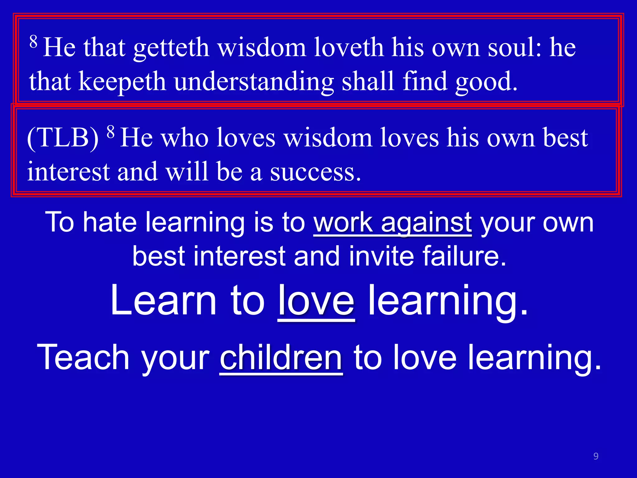 9
8 He that getteth wisdom loveth his own soul: he
that keepeth understanding shall find good.
(TLB) 8 He who loves wisdom loves his own best
interest and will be a success.
To hate learning is to work against your own
best interest and invite failure.
Learn to love learning.
Teach your children to love learning.
 