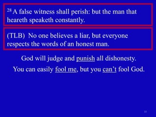 10 
28 A false witness shall perish: but the man that 
heareth speaketh constantly. 
(TLB) No one believes a liar, but everyone 
respects the words of an honest man. 
God will judge and punish all dishonesty. 
You can easily fool me, but you can’t fool God. 
 