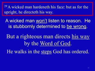 29 A wicked man hardeneth his face: but as for the 
upright, he directeth his way. 
A wicked man won’t listen to reason. He 
is stubbornly determined to be wrong. 
But a righteous man directs his way 
11 
by the Word of God. 
He walks in the steps God has ordered. 
 