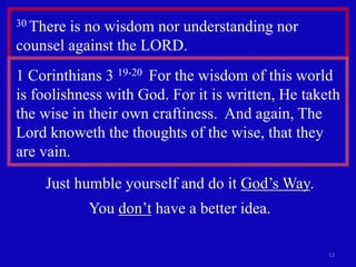 12 
30 There is no wisdom nor understanding nor 
counsel against the LORD. 
1 Corinthians 3 19-20 For the wisdom of this world 
is foolishness with God. For it is written, He taketh 
the wise in their own craftiness. And again, The 
Lord knoweth the thoughts of the wise, that they 
are vain. 
Just humble yourself and do it God’s Way. 
You don’t have a better idea. 
 