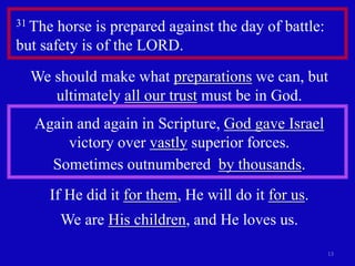 13 
31 The horse is prepared against the day of battle: 
but safety is of the LORD. 
We should make what preparations we can, but 
ultimately all our trust must be in God. 
Again and again in Scripture, God gave Israel 
victory over vastly superior forces. 
Sometimes outnumbered by thousands. 
If He did it for them, He will do it for us. 
We are His children, and He loves us. 
