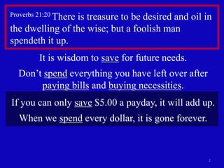 Proverbs 21:20 There is treasure to be desired and oil in 
the dwelling of the wise; but a foolish man 
spendeth it up. 
2 
It is wisdom to save for future needs. 
Don’t spend everything you have left over after 
paying bills and buying necessities. 
If you can only save $5.00 a payday, it will add up. 
When we spend every dollar, it is gone forever. 
 