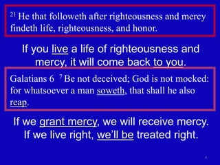 21 He that followeth after righteousness and mercy 
findeth life, righteousness, and honor. 
4 
If you live a life of righteousness and 
mercy, it will come back to you. 
Galatians 6 7 Be not deceived; God is not mocked: 
for whatsoever a man soweth, that shall he also 
reap. 
If we grant mercy, we will receive mercy. 
If we live right, we’ll be treated right. 
 