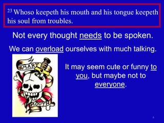 23 Whoso keepeth his mouth and his tongue keepeth 
his soul from troubles. 
Not every thought needs to be spoken. 
We can overload ourselves with much talking. 
It may seem cute or funny to 
6 
you, but maybe not to 
everyone. 
 