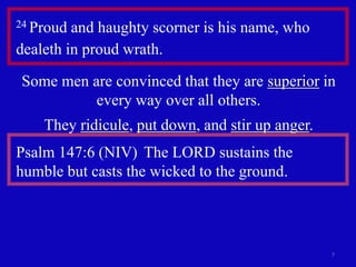 7 
24 Proud and haughty scorner is his name, who 
dealeth in proud wrath. 
Some men are convinced that they are superior in 
every way over all others. 
They ridicule, put down, and stir up anger. 
Psalm 147:6 (NIV) The LORD sustains the 
humble but casts the wicked to the ground. 
 