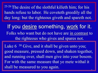 25-26 The desire of the slothful killeth him; for his 
hands refuse to labor. He coveteth greedily all the 
day long: but the righteous giveth and spareth not. 
If you desire something, work for it. 
Folks who want but do not have are in contrast to 
8 
the righteous who gives and spares not. 
Luke 6 38 Give, and it shall be given unto you; 
good measure, pressed down, and shaken together, 
and running over, shall men give into your bosom. 
For with the same measure that ye mete withal it 
shall be measured to you again. 
 