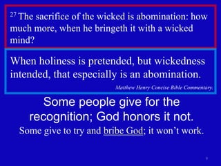 27 The sacrifice of the wicked is abomination: how 
much more, when he bringeth it with a wicked 
mind? 
9 
When holiness is pretended, but wickedness 
intended, that especially is an abomination. 
Matthew Henry Concise Bible Commentary. 
Some people give for the 
recognition; God honors it not. 
Some give to try and bribe God; it won’t work. 
 