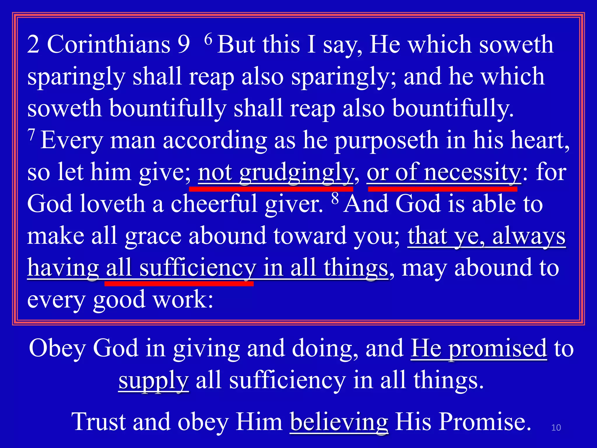 2 Corinthians 9 6 But this I say, He which soweth 
sparingly shall reap also sparingly; and he which 
soweth bountifully shall reap also bountifully. 
7 Every man according as he purposeth in his heart, 
so let him give; not grudgingly, or of necessity: for 
God loveth a cheerful giver. 8 And God is able to 
make all grace abound toward you; that ye, always 
having all sufficiency in all things, may abound to 
every good work: 
Obey God in giving and doing, and He promised to 
10 
supply all sufficiency in all things. 
Trust and obey Him believing His Promise. 
 