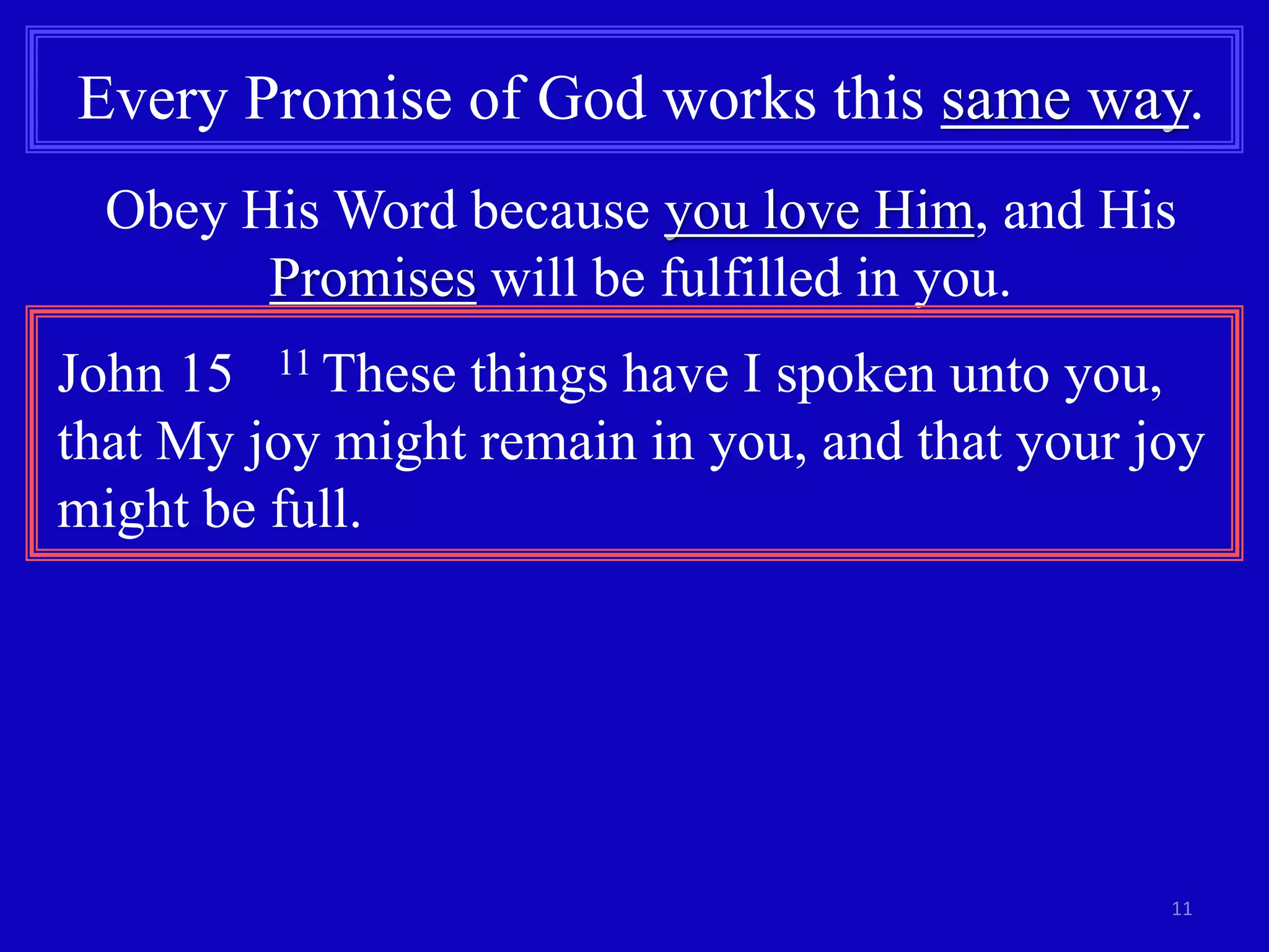 Every Promise of God works this same way. 
Obey His Word because you love Him, and His 
11 
Promises will be fulfilled in you. 
John 15 11 These things have I spoken unto you, 
that My joy might remain in you, and that your joy 
might be full. 
