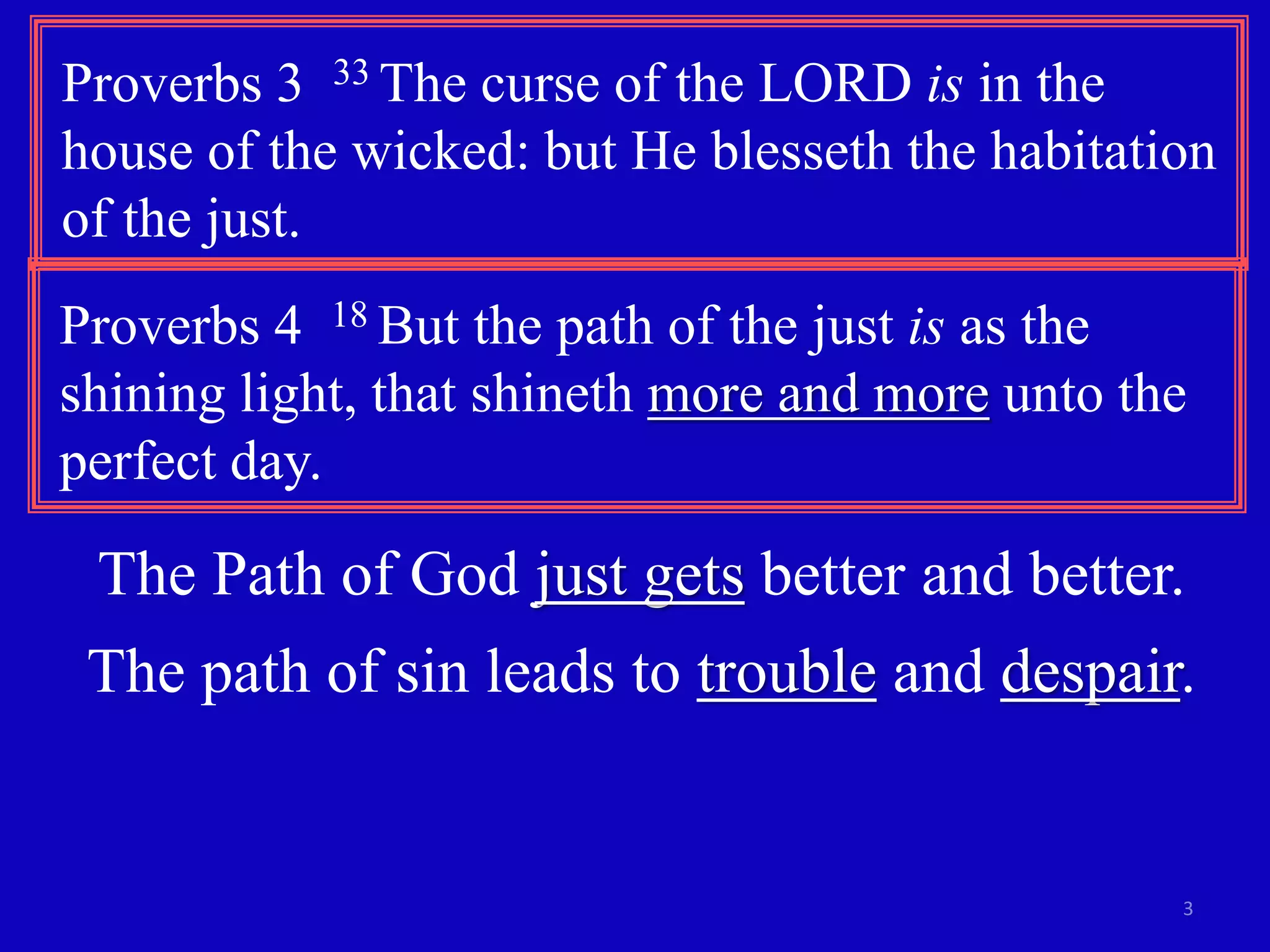 Proverbs 3 33 The curse of the LORD is in the 
house of the wicked: but He blesseth the habitation 
of the just. 
Proverbs 4 18 But the path of the just is as the 
shining light, that shineth more and more unto the 
perfect day. 
The Path of God just gets better and better. 
The path of sin leads to trouble and despair. 
3 
 
