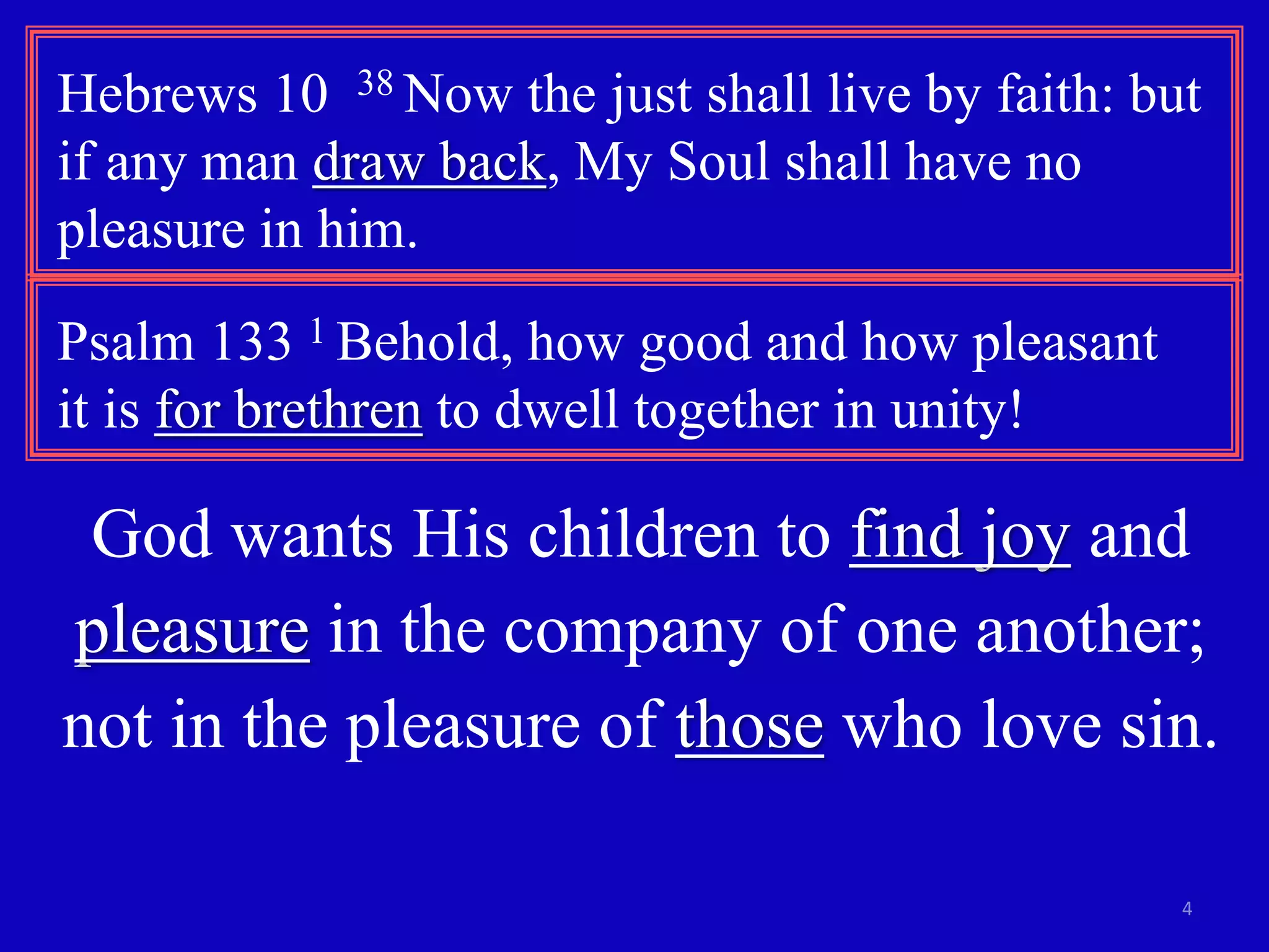 Hebrews 10 38 Now the just shall live by faith: but 
if any man draw back, My Soul shall have no 
pleasure in him. 
4 
Psalm 133 1 Behold, how good and how pleasant 
it is for brethren to dwell together in unity! 
God wants His children to find joy and 
pleasure in the company of one another; 
not in the pleasure of those who love sin. 
 