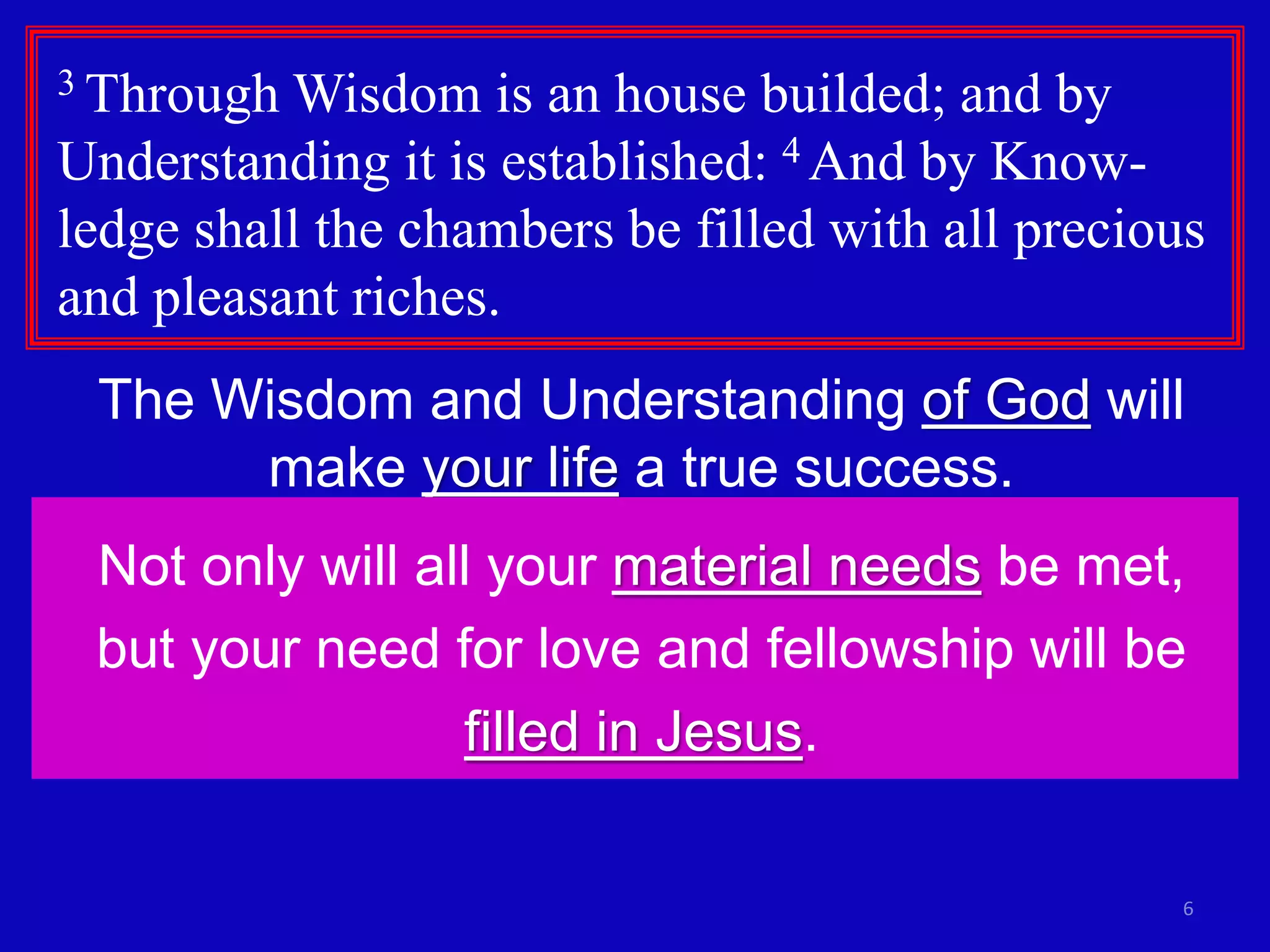 6 
3 Through Wisdom is an house builded; and by 
Understanding it is established: 4 And by Know-ledge 
shall the chambers be filled with all precious 
and pleasant riches. 
The Wisdom and Understanding of God will 
make your life a true success. 
Not only will all your material needs be met, 
but your need for love and fellowship will be 
filled in Jesus. 
 