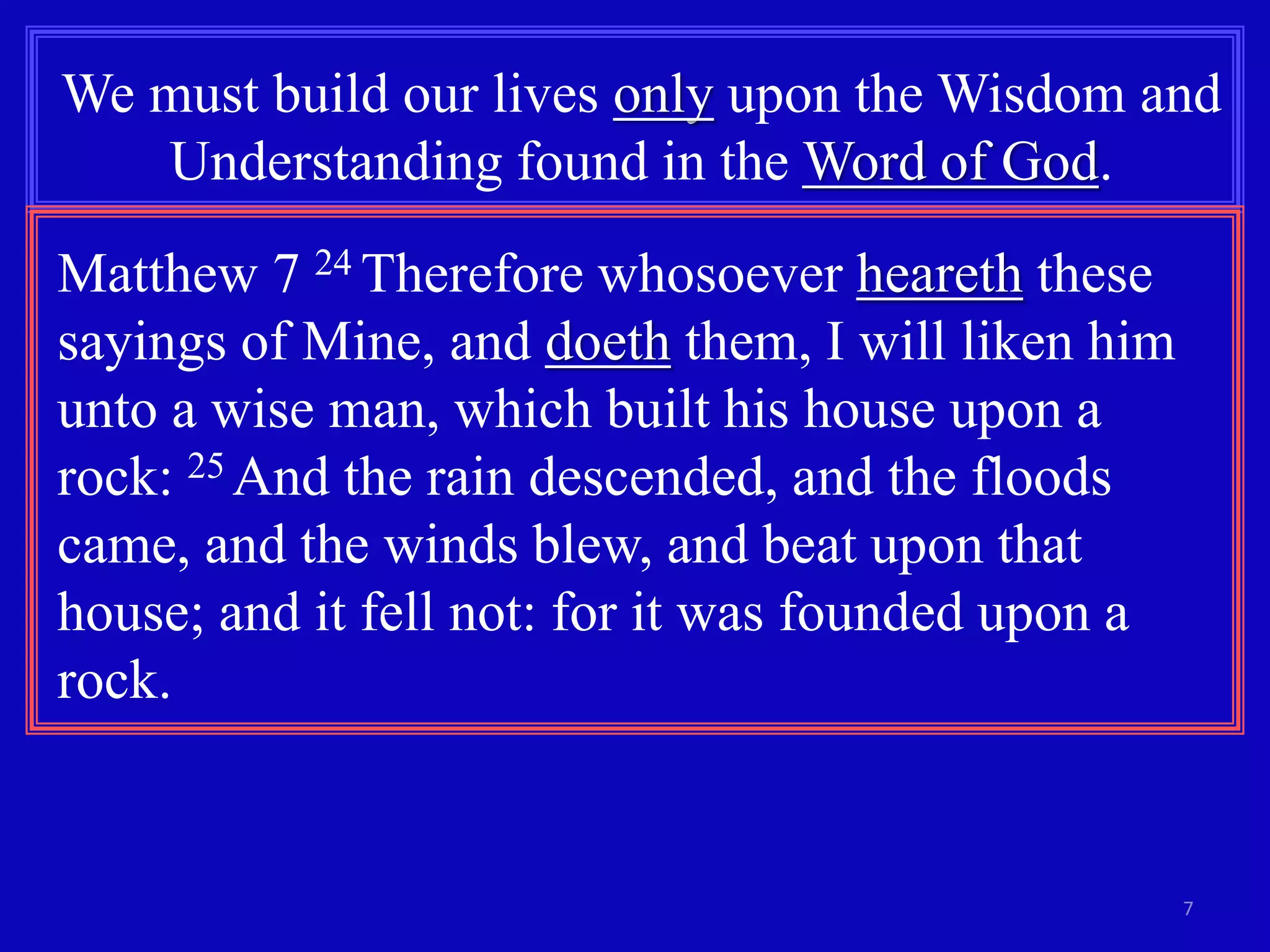 We must build our lives only upon the Wisdom and 
7 
Understanding found in the Word of God. 
Matthew 7 24 Therefore whosoever heareth these 
sayings of Mine, and doeth them, I will liken him 
unto a wise man, which built his house upon a 
rock: 25 And the rain descended, and the floods 
came, and the winds blew, and beat upon that 
house; and it fell not: for it was founded upon a 
rock. 
 