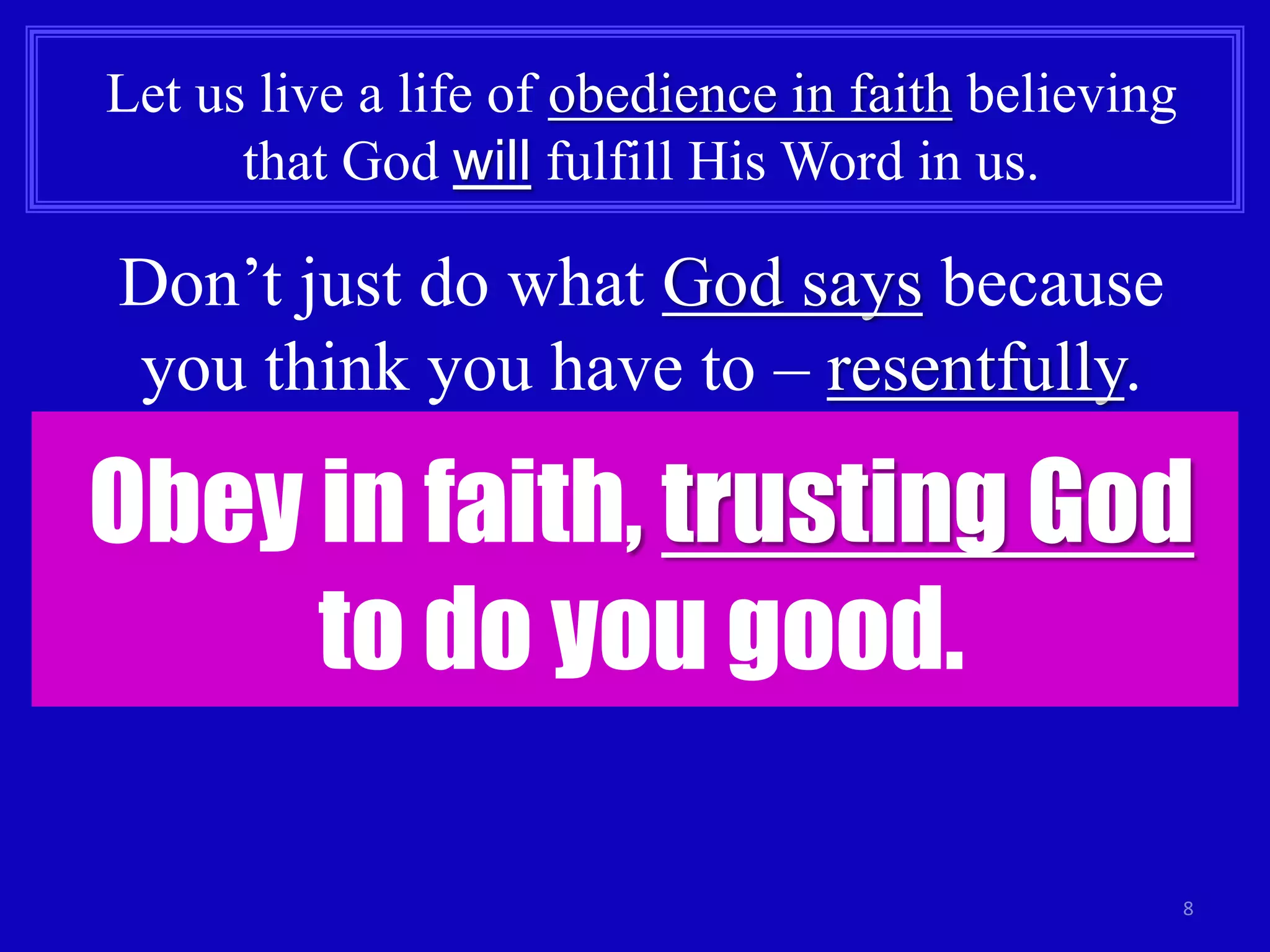 8 
Let us live a life of obedience in faith believing 
that God will fulfill His Word in us. 
Don’t just do what God says because 
you think you have to – resentfully. 
Obey in faith, trusting God 
to do you good. 
 