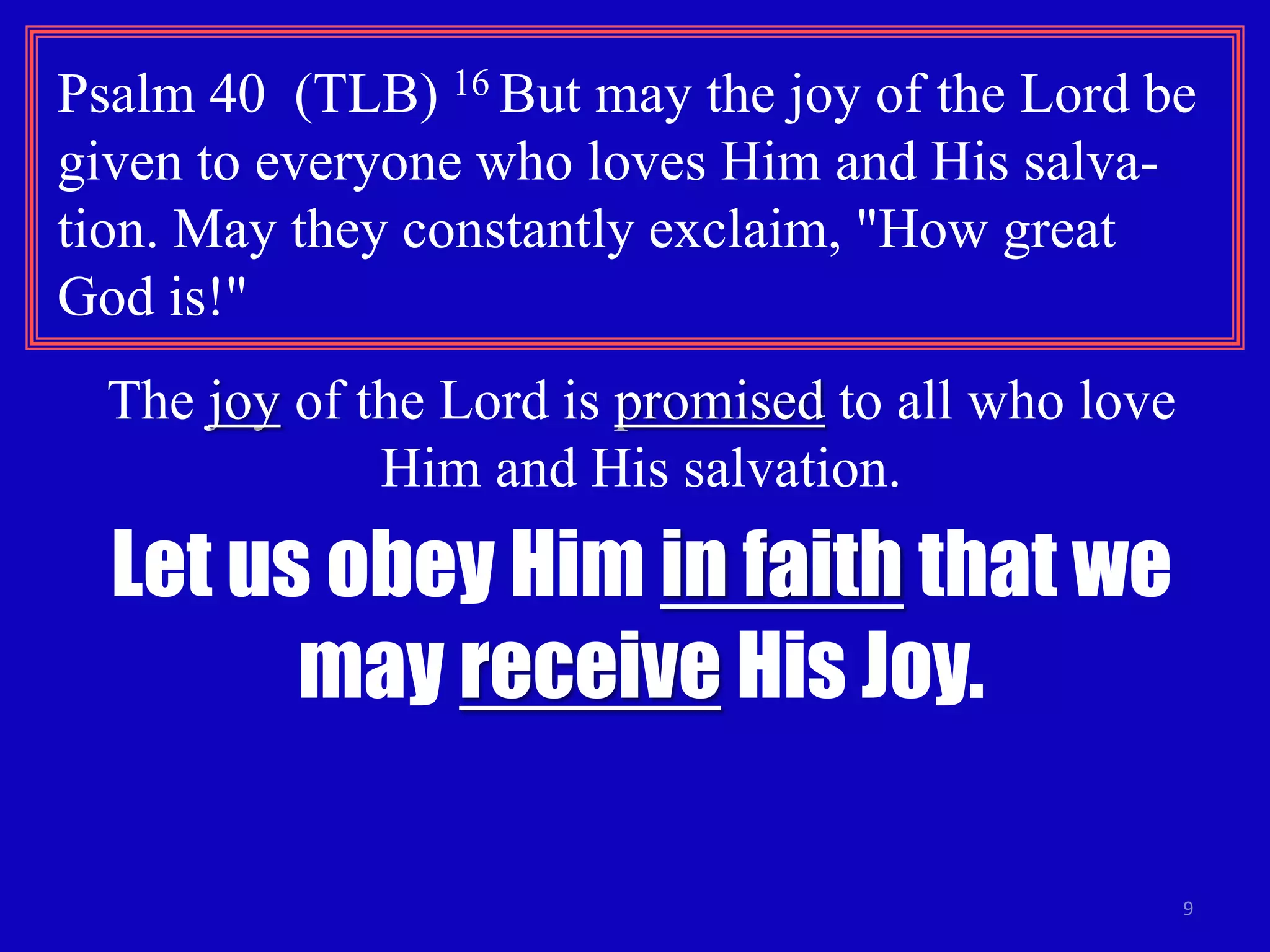 Psalm 40 (TLB) 16 But may the joy of the Lord be 
given to everyone who loves Him and His salva-tion. 
9 
May they constantly exclaim, "How great 
God is!" 
The joy of the Lord is promised to all who love 
Him and His salvation. 
Let us obey Him in faith that we 
may receive His Joy. 
 