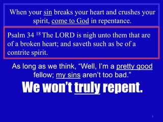 3
When your sin breaks your heart and crushes your
spirit, come to God in repentance.
Psalm 34 18 The LORD is nigh unto them that are
of a broken heart; and saveth such as be of a
contrite spirit.
As long as we think, “Well, I’m a pretty good
fellow; my sins aren’t too bad.”
We won’t truly repent.
 