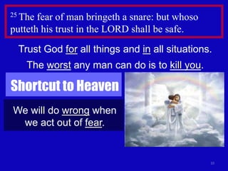 10
25 The fear of man bringeth a snare: but whoso
putteth his trust in the LORD shall be safe.
Trust God for all things and in all situations.
The worst any man can do is to kill you.
Shortcut to Heaven
We will do wrong when
we act out of fear.
 