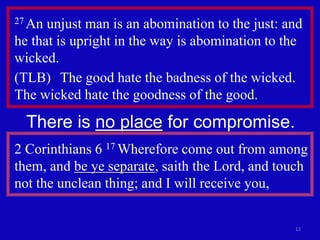 12
27 An unjust man is an abomination to the just: and
he that is upright in the way is abomination to the
wicked.
(TLB) The good hate the badness of the wicked.
The wicked hate the goodness of the good.
There is no place for compromise.
2 Corinthians 6 17 Wherefore come out from among
them, and be ye separate, saith the Lord, and touch
not the unclean thing; and I will receive you,
 