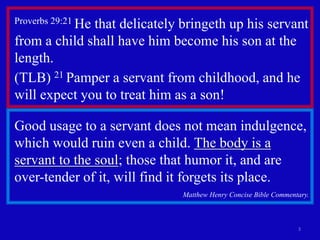 3
Proverbs 29:21 He that delicately bringeth up his servant
from a child shall have him become his son at the
length.
(TLB) 21 Pamper a servant from childhood, and he
will expect you to treat him as a son!
Good usage to a servant does not mean indulgence,
which would ruin even a child. The body is a
servant to the soul; those that humor it, and are
over-tender of it, will find it forgets its place.
Matthew Henry Concise Bible Commentary.
 