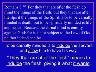4
Romans 8 5-7 For they that are after the flesh do
mind the things of the flesh; but they that are after
the Spirit the things of the Spirit. For to be carnally
minded is death; but to be spiritually minded is life
and peace. Because the carnal mind is enmity
against God: for it is not subject to the Law of God,
neither indeed can be.
To be carnally minded is to indulge the servant
and allow him to have his way.
“They that are after the flesh” means to
indulge the flesh, giving it what it wants.
 