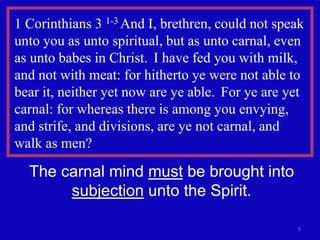5
1 Corinthians 3 1-3 And I, brethren, could not speak
unto you as unto spiritual, but as unto carnal, even
as unto babes in Christ. I have fed you with milk,
and not with meat: for hitherto ye were not able to
bear it, neither yet now are ye able. For ye are yet
carnal: for whereas there is among you envying,
and strife, and divisions, are ye not carnal, and
walk as men?
The carnal mind must be brought into
subjection unto the Spirit.
 
