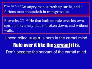 6
Proverbs 29:22 An angry man stirreth up strife, and a
furious man aboundeth in transgression.
Proverbs 25 28 He that hath no rule over his own
spirit is like a city that is broken down, and without
walls.
Uncontrolled anger is born in the carnal mind.
Rule over it like the servant it is.
Don’t become the servant of the carnal mind.
 