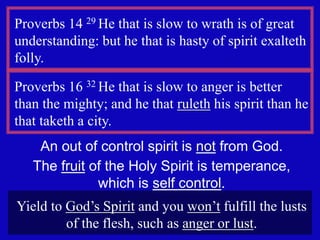7
Proverbs 14 29 He that is slow to wrath is of great
understanding: but he that is hasty of spirit exalteth
folly.
Proverbs 16 32 He that is slow to anger is better
than the mighty; and he that ruleth his spirit than he
that taketh a city.
An out of control spirit is not from God.
The fruit of the Holy Spirit is temperance,
which is self control.
Yield to God’s Spirit and you won’t fulfill the lusts
of the flesh, such as anger or lust.
 