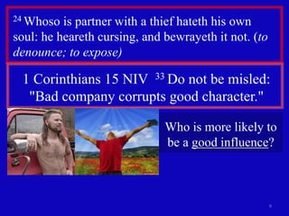 9
24 Whoso is partner with a thief hateth his own
soul: he heareth cursing, and bewrayeth it not. (to
denounce; to expose)
1 Corinthians 15 NIV 33 Do not be misled:
"Bad company corrupts good character."
Who is more likely to
be a good influence?
 