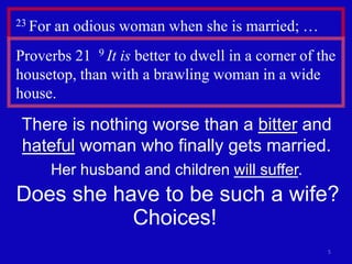 5
23 For an odious woman when she is married; …
Proverbs 21 9 It is better to dwell in a corner of the
housetop, than with a brawling woman in a wide
house.
There is nothing worse than a bitter and
hateful woman who finally gets married.
Her husband and children will suffer.
Does she have to be such a wife?
Choices!
 